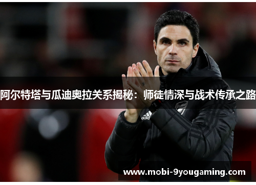 阿尔特塔与瓜迪奥拉关系揭秘:师徒情深与战术传承之路 阿尔特塔与瓜迪奥拉关系揭秘:师徒情深与战术传承之路