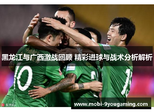 黑龙江与广西激战回顾 精彩进球与战术分析解析